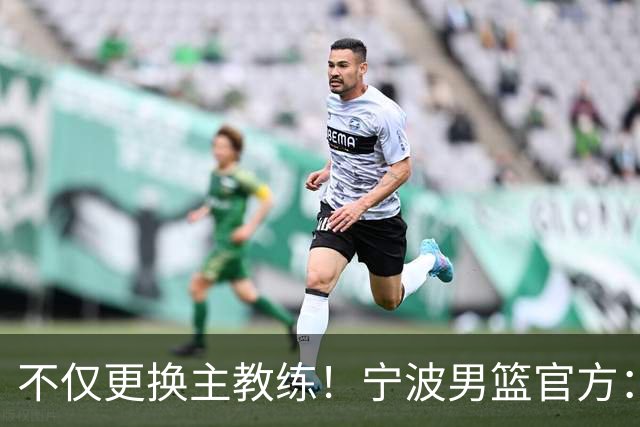 不仅更换主教练！宁波男篮官方：霍楠不再担任球队总经理