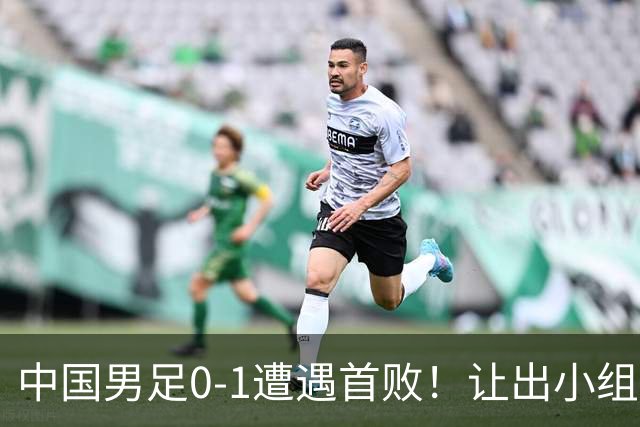 中国男足0-1遭遇首败！让出小组榜首+无缘提前晋级，最新局势有变