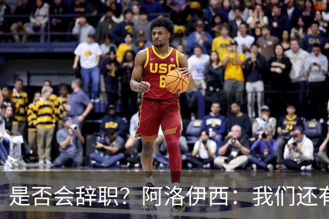 是否会辞职？阿洛伊西：我们还有一场比赛，剩下的赛季后再说