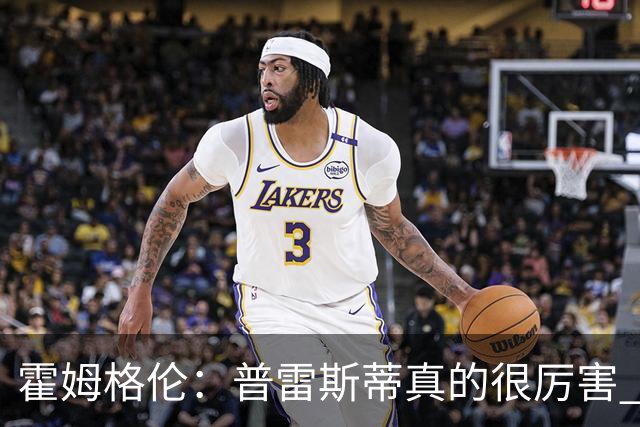 霍姆格伦：普雷斯蒂真的很厉害 他总能找到又高又有天赋的内线